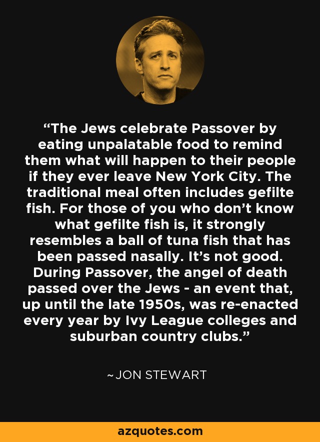 The Jews celebrate Passover by eating unpalatable food to remind them what will happen to their people if they ever leave New York City. The traditional meal often includes gefilte fish. For those of you who don't know what gefilte fish is, it strongly resembles a ball of tuna fish that has been passed nasally. It's not good. During Passover, the angel of death passed over the Jews - an event that, up until the late 1950s, was re-enacted every year by Ivy League colleges and suburban country clubs. - Jon Stewart