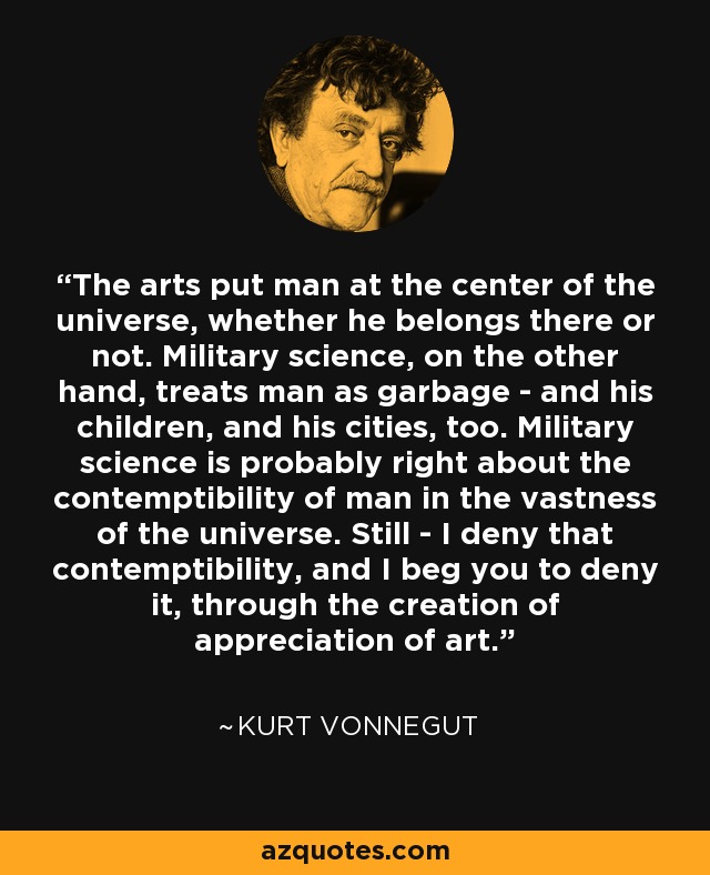 The arts put man at the center of the universe, whether he belongs there or not. Military science, on the other hand, treats man as garbage - and his children, and his cities, too. Military science is probably right about the contemptibility of man in the vastness of the universe. Still - I deny that contemptibility, and I beg you to deny it, through the creation of appreciation of art. - Kurt Vonnegut