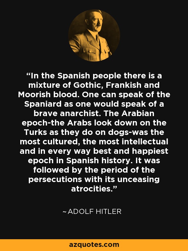 In the Spanish people there is a mixture of Gothic, Frankish and Moorish blood. One can speak of the Spaniard as one would speak of a brave anarchist. The Arabian epoch-the Arabs look down on the Turks as they do on dogs-was the most cultured, the most intellectual and in every way best and happiest epoch in Spanish history. It was followed by the period of the persecutions with its unceasing atrocities. - Adolf Hitler