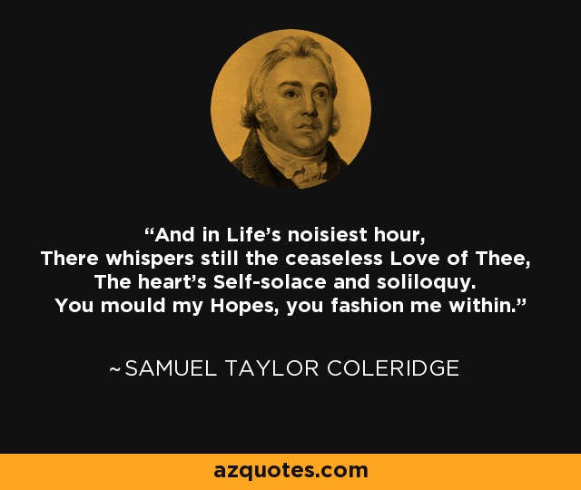 And in Life's noisiest hour, There whispers still the ceaseless Love of Thee, The heart's Self-solace and soliloquy. You mould my Hopes, you fashion me within. - Samuel Taylor Coleridge