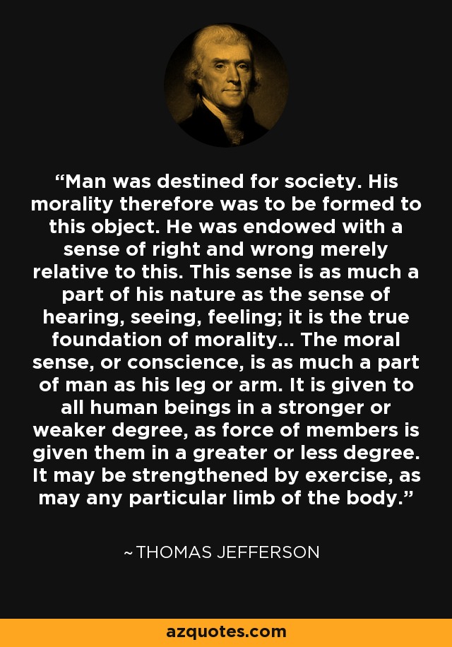 Man was destined for society. His morality therefore was to be formed to this object. He was endowed with a sense of right and wrong merely relative to this. This sense is as much a part of his nature as the sense of hearing, seeing, feeling; it is the true foundation of morality... The moral sense, or conscience, is as much a part of man as his leg or arm. It is given to all human beings in a stronger or weaker degree, as force of members is given them in a greater or less degree. It may be strengthened by exercise, as may any particular limb of the body. - Thomas Jefferson
