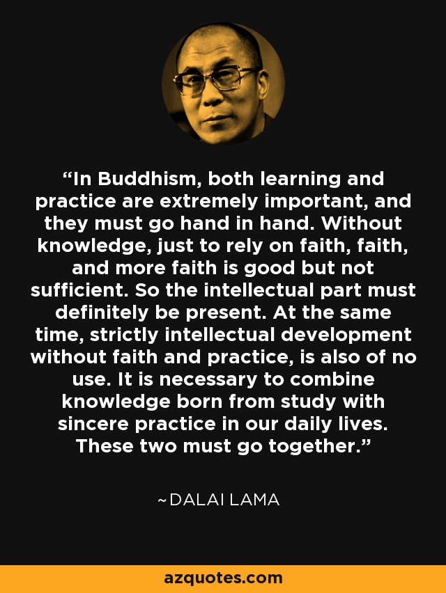 In Buddhism, both learning and practice are extremely important, and they must go hand in hand. Without knowledge, just to rely on faith, faith, and more faith is good but not sufficient. So the intellectual part must definitely be present. At the same time, strictly intellectual development without faith and practice, is also of no use. It is necessary to combine knowledge born from study with sincere practice in our daily lives. These two must go together. - Dalai Lama