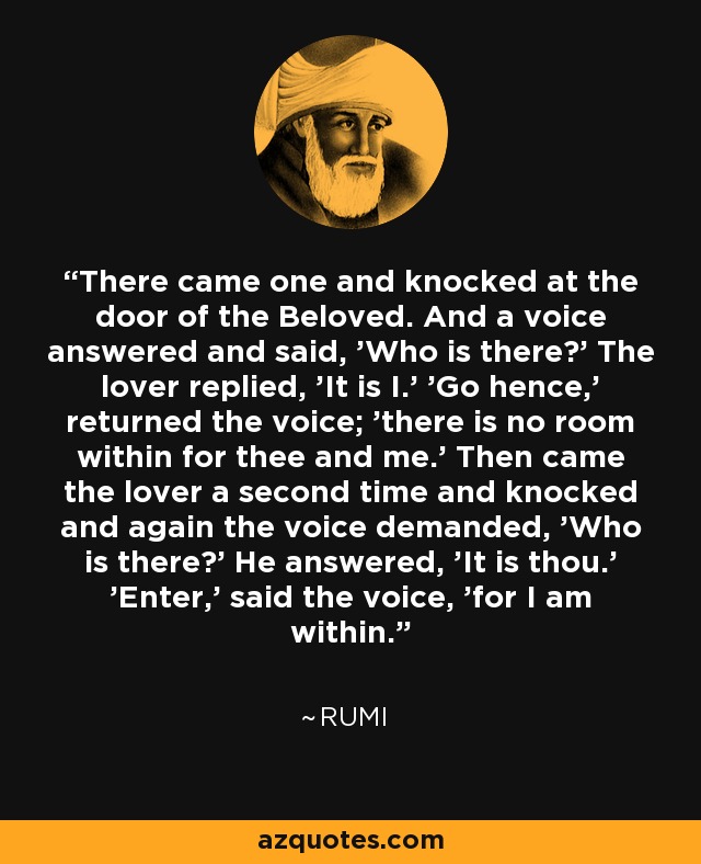 There came one and knocked at the door of the Beloved. And a voice answered and said, 'Who is there?' The lover replied, 'It is I.' 'Go hence,' returned the voice; 'there is no room within for thee and me.' Then came the lover a second time and knocked and again the voice demanded, 'Who is there?' He answered, 'It is thou.' 'Enter,' said the voice, 'for I am within. - Rumi