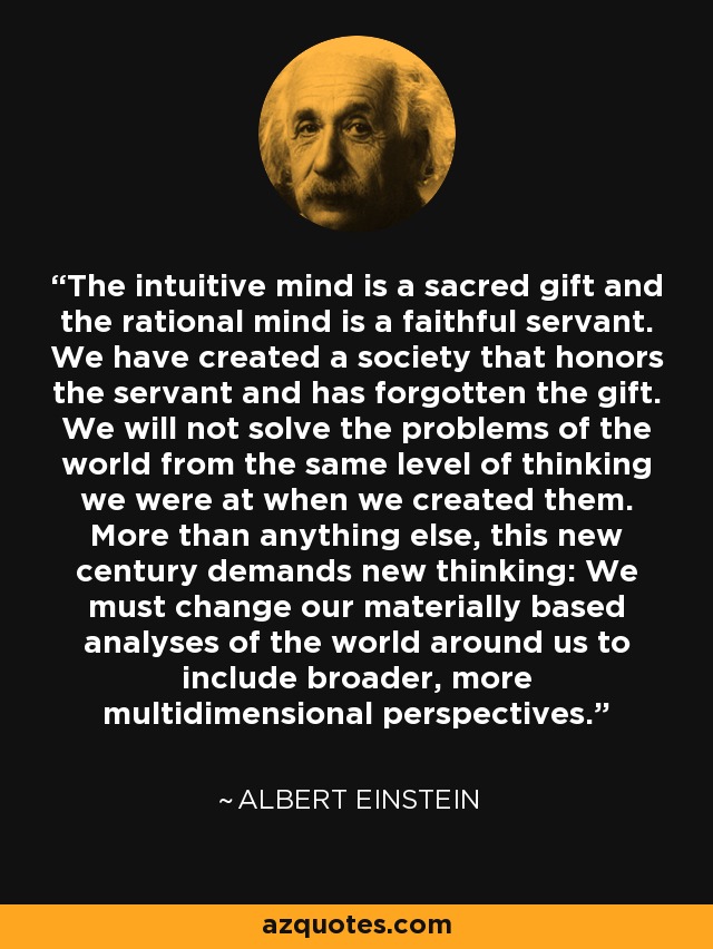 The intuitive mind is a sacred gift and the rational mind is a faithful servant. We have created a society that honors the servant and has forgotten the gift. We will not solve the problems of the world from the same level of thinking we were at when we created them. More than anything else, this new century demands new thinking: We must change our materially based analyses of the world around us to include broader, more multidimensional perspectives. - Albert Einstein