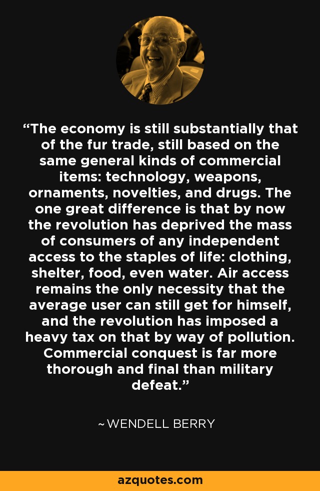 The economy is still substantially that of the fur trade, still based on the same general kinds of commercial items: technology, weapons, ornaments, novelties, and drugs. The one great difference is that by now the revolution has deprived the mass of consumers of any independent access to the staples of life: clothing, shelter, food, even water. Air access remains the only necessity that the average user can still get for himself, and the revolution has imposed a heavy tax on that by way of pollution. Commercial conquest is far more thorough and final than military defeat. - Wendell Berry