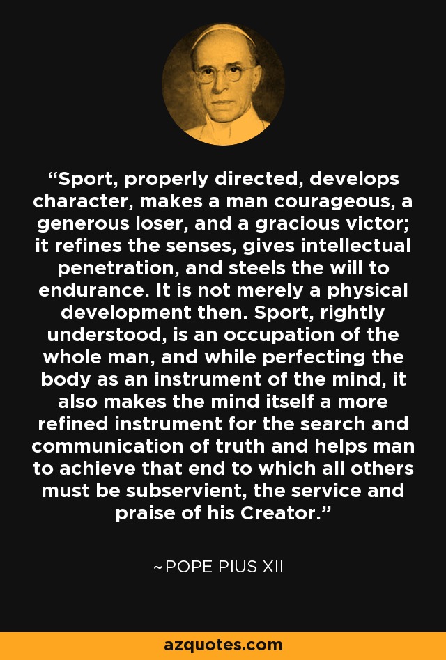 Sport, properly directed, develops character, makes a man courageous, a generous loser, and a gracious victor; it refines the senses, gives intellectual penetration, and steels the will to endurance. It is not merely a physical development then. Sport, rightly understood, is an occupation of the whole man, and while perfecting the body as an instrument of the mind, it also makes the mind itself a more refined instrument for the search and communication of truth and helps man to achieve that end to which all others must be subservient, the service and praise of his Creator. - Pope Pius XII