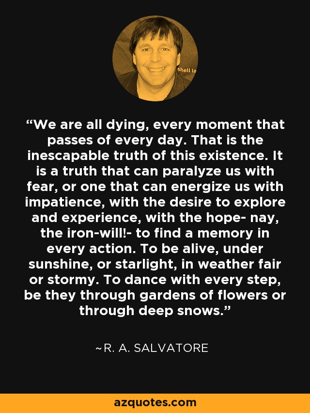 We are all dying, every moment that passes of every day. That is the inescapable truth of this existence. It is a truth that can paralyze us with fear, or one that can energize us with impatience, with the desire to explore and experience, with the hope- nay, the iron-will!- to find a memory in every action. To be alive, under sunshine, or starlight, in weather fair or stormy. To dance with every step, be they through gardens of flowers or through deep snows. - R. A. Salvatore