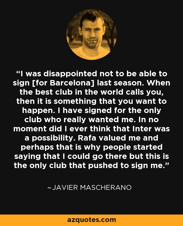 I was disappointed not to be able to sign [for Barcelona] last season. When the best club in the world calls you, then it is something that you want to happen. I have signed for the only club who really wanted me. In no moment did I ever think that Inter was a possibility. Rafa valued me and perhaps that is why people started saying that I could go there but this is the only club that pushed to sign me. - Javier Mascherano