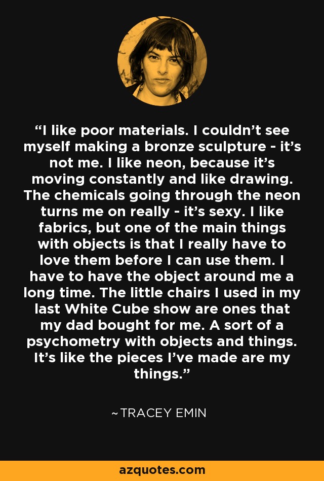 I like poor materials. I couldn't see myself making a bronze sculpture - it's not me. I like neon, because it's moving constantly and like drawing. The chemicals going through the neon turns me on really - it's sexy. I like fabrics, but one of the main things with objects is that I really have to love them before I can use them. I have to have the object around me a long time. The little chairs I used in my last White Cube show are ones that my dad bought for me. A sort of a psychometry with objects and things. It's like the pieces I've made are my things. - Tracey Emin