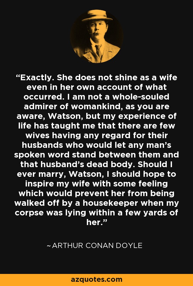 Exactly. She does not shine as a wife even in her own account of what occurred. I am not a whole-souled admirer of womankind, as you are aware, Watson, but my experience of life has taught me that there are few wives having any regard for their husbands who would let any man's spoken word stand between them and that husband's dead body. Should I ever marry, Watson, I should hope to inspire my wife with some feeling which would prevent her from being walked off by a housekeeper when my corpse was lying within a few yards of her. - Arthur Conan Doyle