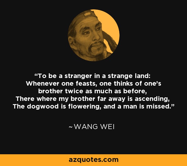 To be a stranger in a strange land: Whenever one feasts, one thinks of one's brother twice as much as before, There where my brother far away is ascending, The dogwood is flowering, and a man is missed. - Wang Wei