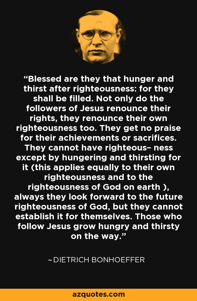 Blessed are they that hunger and thirst after righteousness: for they shall be filled. Not only do the followers of Jesus renounce their rights, they renounce their own righteousness too. They get no praise for their achievements or sacrifices. They cannot have righteous– ness except by hungering and thirsting for it (this applies equally to their own righteousness and to the righteousness of God on earth ), always they look forward to the future righteousness of God, but they cannot establish it for themselves. Those who follow Jesus grow hungry and thirsty on the way. - Dietrich Bonhoeffer