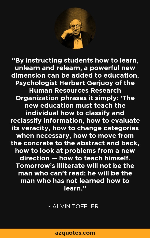 By instructing students how to learn, unlearn and relearn, a powerful new dimension can be added to education. Psychologist Herbert Gerjuoy of the Human Resources Research Organization phrases it simply: 'The new education must teach the individual how to classify and reclassify information, how to evaluate its veracity, how to change categories when necessary, how to move from the concrete to the abstract and back, how to look at problems from a new direction — how to teach himself. Tomorrow's illiterate will not be the man who can't read; he will be the man who has not learned how to learn.' - Alvin Toffler