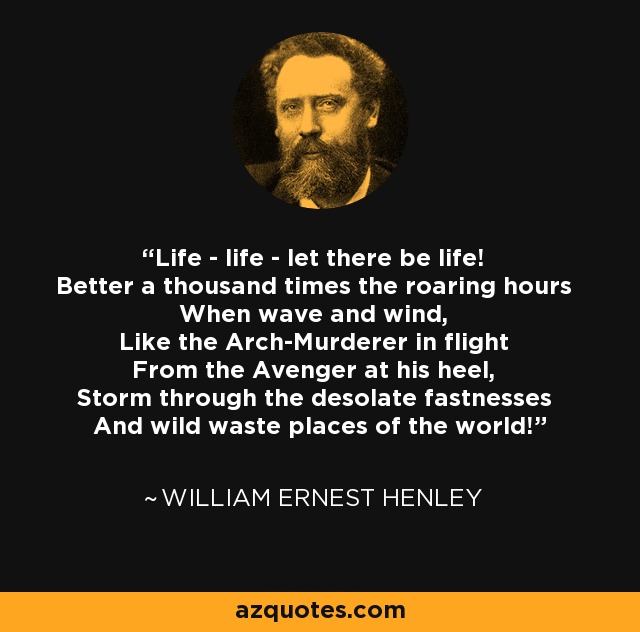 Life - life - let there be life! Better a thousand times the roaring hours When wave and wind, Like the Arch-Murderer in flight From the Avenger at his heel, Storm through the desolate fastnesses And wild waste places of the world! - William Ernest Henley