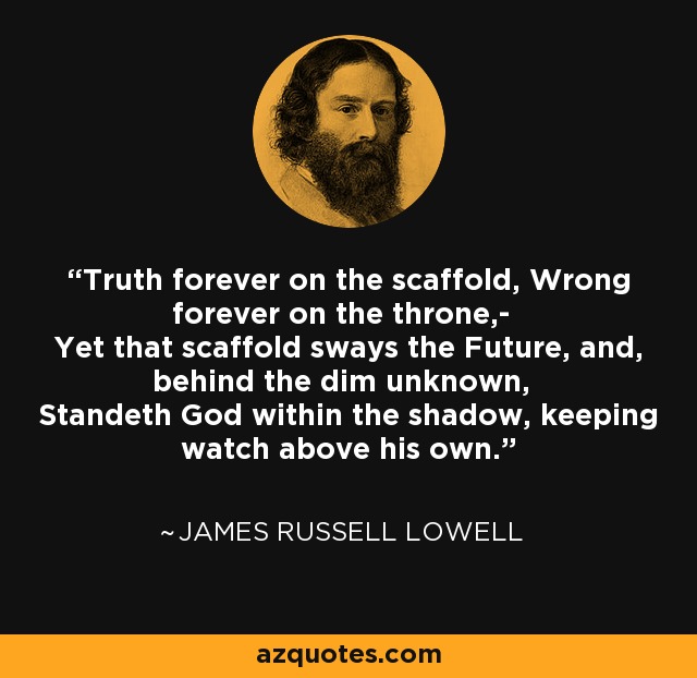 Truth forever on the scaffold, Wrong forever on the throne,- Yet that scaffold sways the Future, and, behind the dim unknown, Standeth God within the shadow, keeping watch above his own. - James Russell Lowell