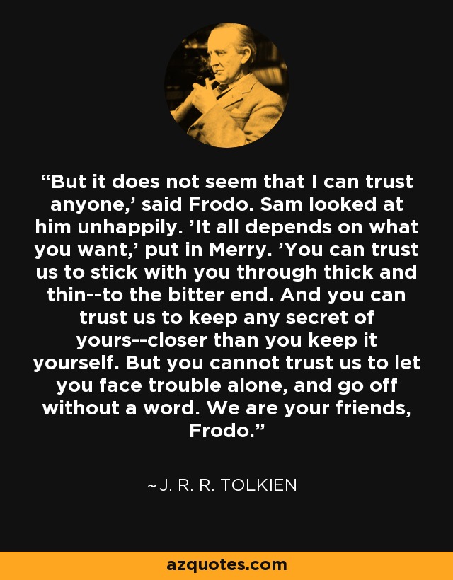 But it does not seem that I can trust anyone,' said Frodo. Sam looked at him unhappily. 'It all depends on what you want,' put in Merry. 'You can trust us to stick with you through thick and thin--to the bitter end. And you can trust us to keep any secret of yours--closer than you keep it yourself. But you cannot trust us to let you face trouble alone, and go off without a word. We are your friends, Frodo. - J. R. R. Tolkien