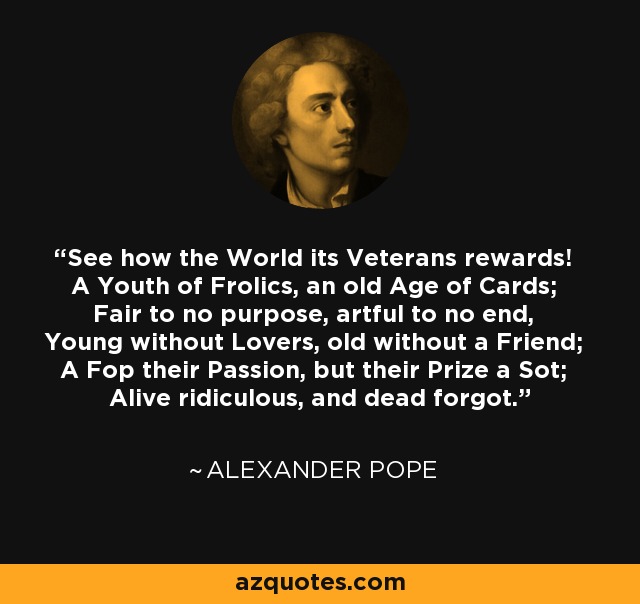 See how the World its Veterans rewards! A Youth of Frolics, an old Age of Cards; Fair to no purpose, artful to no end, Young without Lovers, old without a Friend; A Fop their Passion, but their Prize a Sot; Alive ridiculous, and dead forgot. - Alexander Pope