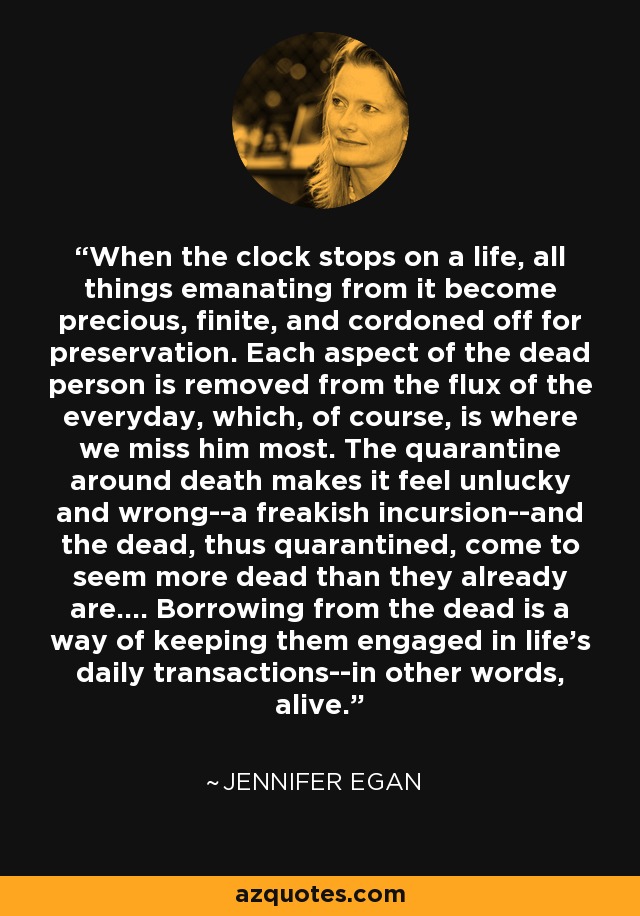 When the clock stops on a life, all things emanating from it become precious, finite, and cordoned off for preservation. Each aspect of the dead person is removed from the flux of the everyday, which, of course, is where we miss him most. The quarantine around death makes it feel unlucky and wrong--a freakish incursion--and the dead, thus quarantined, come to seem more dead than they already are.... Borrowing from the dead is a way of keeping them engaged in life's daily transactions--in other words, alive. - Jennifer Egan