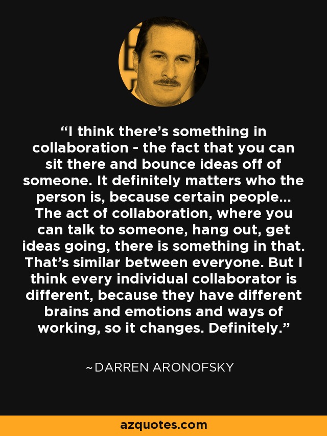 I think there's something in collaboration - the fact that you can sit there and bounce ideas off of someone. It definitely matters who the person is, because certain people... The act of collaboration, where you can talk to someone, hang out, get ideas going, there is something in that. That's similar between everyone. But I think every individual collaborator is different, because they have different brains and emotions and ways of working, so it changes. Definitely. - Darren Aronofsky