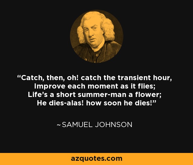 Catch, then, oh! catch the transient hour, Improve each moment as it flies; Life's a short summer-man a flower; He dies-alas! how soon he dies! - Samuel Johnson