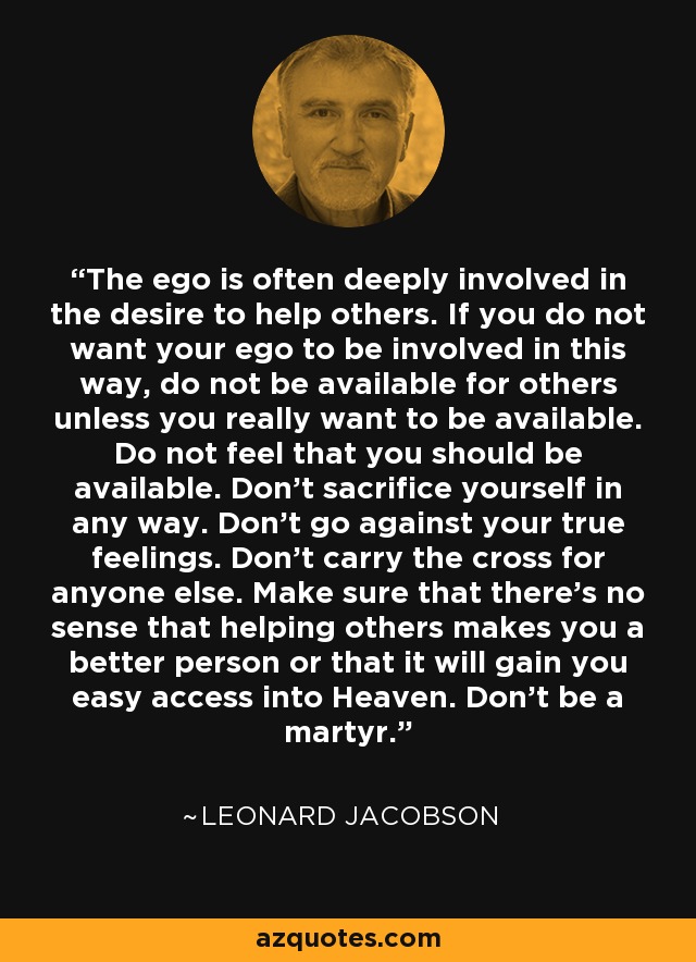 The ego is often deeply involved in the desire to help others. If you do not want your ego to be involved in this way, do not be available for others unless you really want to be available. Do not feel that you should be available. Don't sacrifice yourself in any way. Don't go against your true feelings. Don't carry the cross for anyone else. Make sure that there's no sense that helping others makes you a better person or that it will gain you easy access into Heaven. Don't be a martyr. - Leonard Jacobson