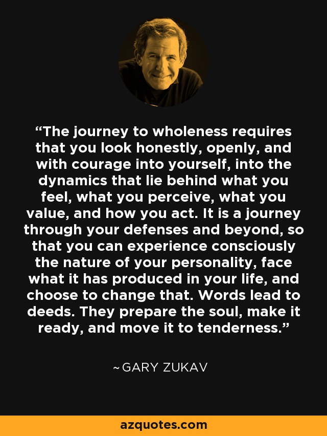 The journey to wholeness requires that you look honestly, openly, and with courage into yourself, into the dynamics that lie behind what you feel, what you perceive, what you value, and how you act. It is a journey through your defenses and beyond, so that you can experience consciously the nature of your personality, face what it has produced in your life, and choose to change that. Words lead to deeds. They prepare the soul, make it ready, and move it to tenderness. - Gary Zukav