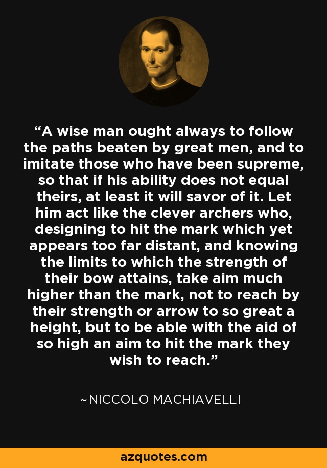 A wise man ought always to follow the paths beaten by great men, and to imitate those who have been supreme, so that if his ability does not equal theirs, at least it will savor of it. Let him act like the clever archers who, designing to hit the mark which yet appears too far distant, and knowing the limits to which the strength of their bow attains, take aim much higher than the mark, not to reach by their strength or arrow to so great a height, but to be able with the aid of so high an aim to hit the mark they wish to reach. - Niccolo Machiavelli