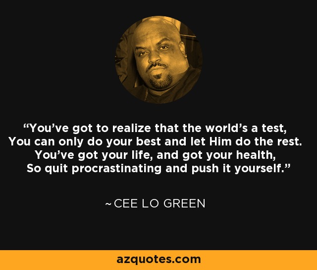 You've got to realize that the world's a test, You can only do your best and let Him do the rest. You've got your life, and got your health, So quit procrastinating and push it yourself. - Cee Lo Green