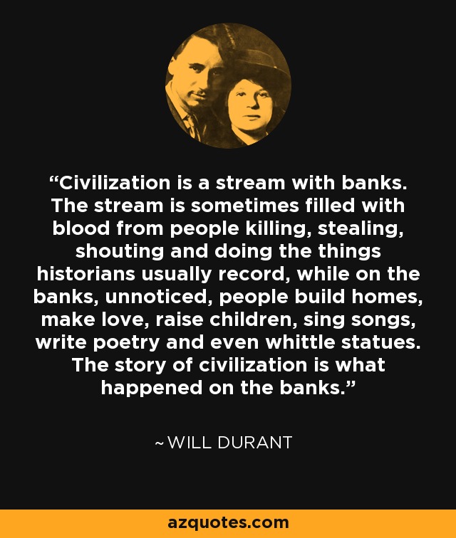 Civilization is a stream with banks. The stream is sometimes filled with blood from people killing, stealing, shouting and doing the things historians usually record, while on the banks, unnoticed, people build homes, make love, raise children, sing songs, write poetry and even whittle statues. The story of civilization is what happened on the banks. - Will Durant