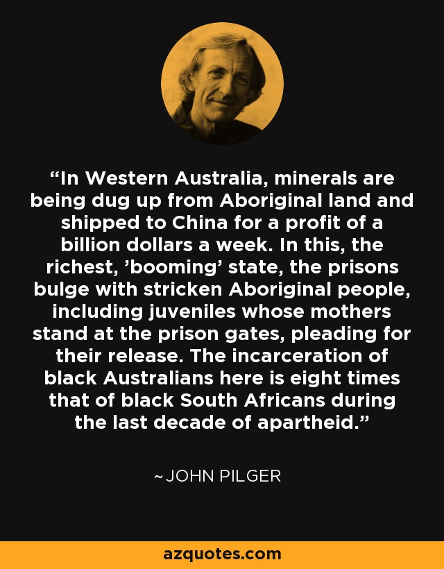 In Western Australia, minerals are being dug up from Aboriginal land and shipped to China for a profit of a billion dollars a week. In this, the richest, 'booming' state, the prisons bulge with stricken Aboriginal people, including juveniles whose mothers stand at the prison gates, pleading for their release. The incarceration of black Australians here is eight times that of black South Africans during the last decade of apartheid. - John Pilger