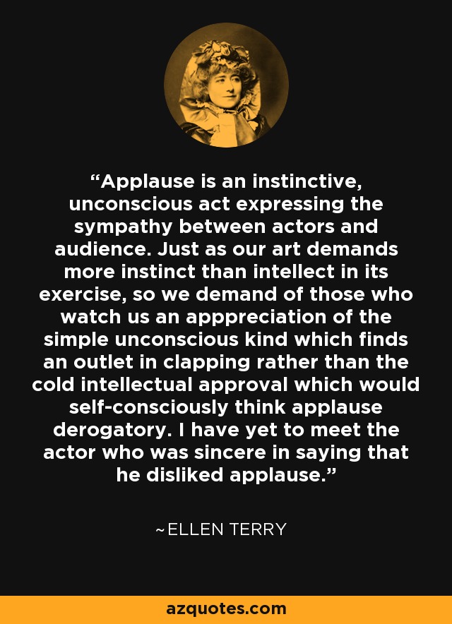 Applause is an instinctive, unconscious act expressing the sympathy between actors and audience. Just as our art demands more instinct than intellect in its exercise, so we demand of those who watch us an apppreciation of the simple unconscious kind which finds an outlet in clapping rather than the cold intellectual approval which would self-consciously think applause derogatory. I have yet to meet the actor who was sincere in saying that he disliked applause. - Ellen Terry