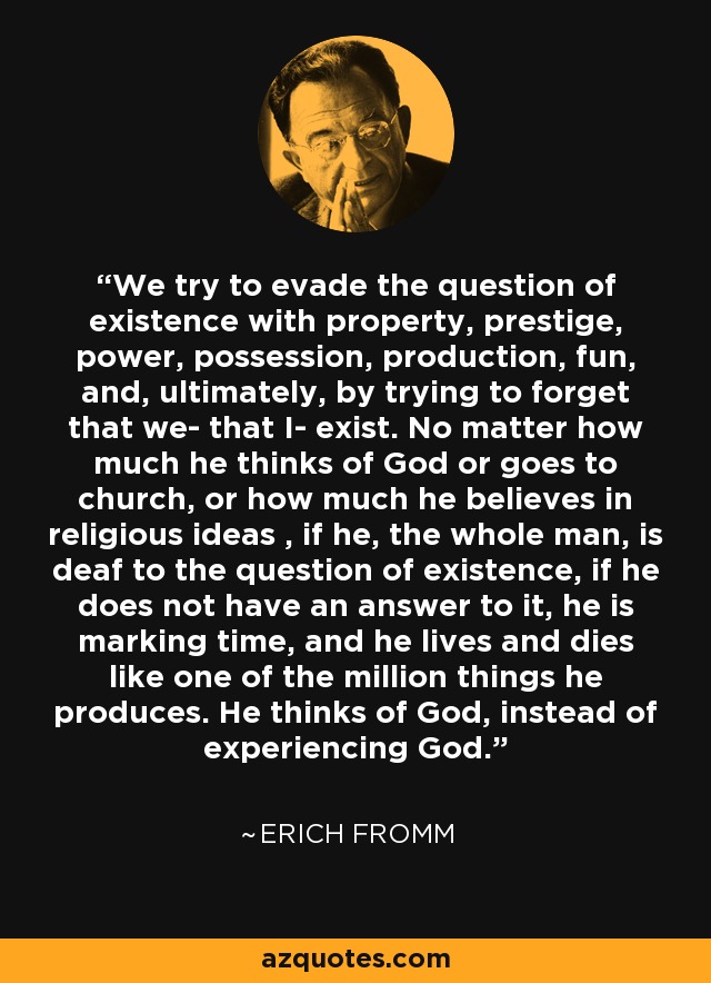 We try to evade the question of existence with property, prestige, power, possession, production, fun, and, ultimately, by trying to forget that we- that I- exist. No matter how much he thinks of God or goes to church, or how much he believes in religious ideas , if he, the whole man, is deaf to the question of existence, if he does not have an answer to it, he is marking time, and he lives and dies like one of the million things he produces. He thinks of God, instead of experiencing God. - Erich Fromm