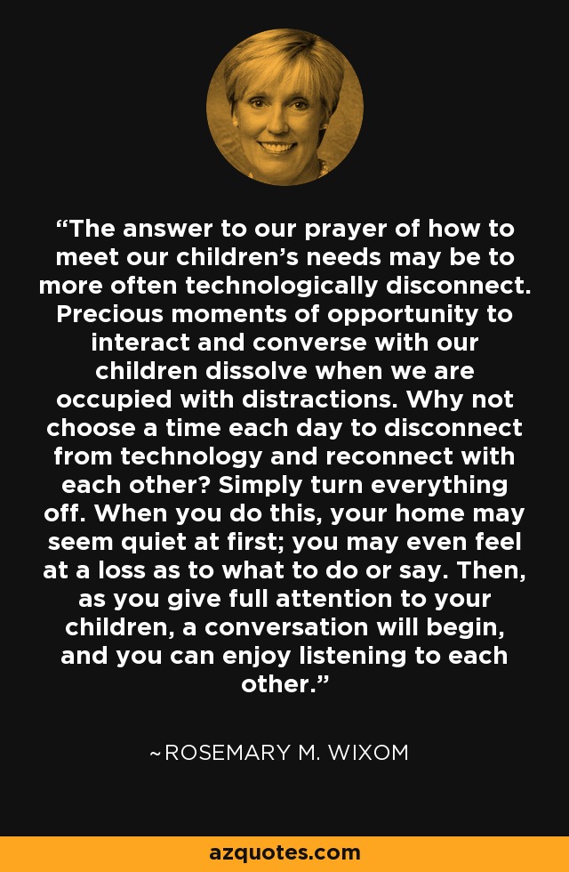 The answer to our prayer of how to meet our children’s needs may be to more often technologically disconnect. Precious moments of opportunity to interact and converse with our children dissolve when we are occupied with distractions. Why not choose a time each day to disconnect from technology and reconnect with each other? Simply turn everything off. When you do this, your home may seem quiet at first; you may even feel at a loss as to what to do or say. Then, as you give full attention to your children, a conversation will begin, and you can enjoy listening to each other. - Rosemary M. Wixom