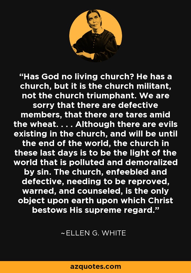 Has God no living church? He has a church, but it is the church militant, not the church triumphant. We are sorry that there are defective members, that there are tares amid the wheat. . . . Although there are evils existing in the church, and will be until the end of the world, the church in these last days is to be the light of the world that is polluted and demoralized by sin. The church, enfeebled and defective, needing to be reproved, warned, and counseled, is the only object upon earth upon which Christ bestows His supreme regard. - Ellen G. White