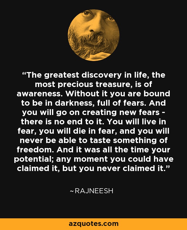 The greatest discovery in life, the most precious treasure, is of awareness. Without it you are bound to be in darkness, full of fears. And you will go on creating new fears - there is no end to it. You will live in fear, you will die in fear, and you will never be able to taste something of freedom. And it was all the time your potential; any moment you could have claimed it, but you never claimed it. - Rajneesh