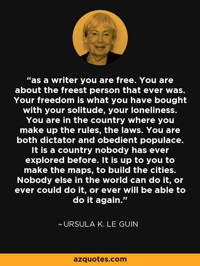 as a writer you are free. You are about the freest person that ever was. Your freedom is what you have bought with your solitude, your loneliness. You are in the country where you make up the rules, the laws. You are both dictator and obedient populace. It is a country nobody has ever explored before. It is up to you to make the maps, to build the cities. Nobody else in the world can do it, or ever could do it, or ever will be able to do it again. - Ursula K. Le Guin