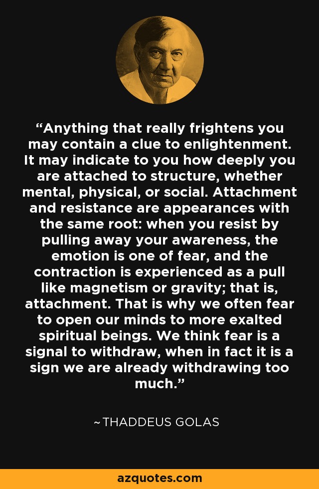 Anything that really frightens you may contain a clue to enlightenment. It may indicate to you how deeply you are attached to structure, whether mental, physical, or social. Attachment and resistance are appearances with the same root: when you resist by pulling away your awareness, the emotion is one of fear, and the contraction is experienced as a pull like magnetism or gravity; that is, attachment. That is why we often fear to open our minds to more exalted spiritual beings. We think fear is a signal to withdraw, when in fact it is a sign we are already withdrawing too much. - Thaddeus Golas