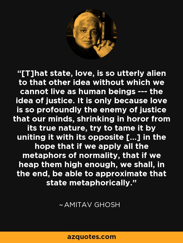 [T]hat state, love, is so utterly alien to that other idea without which we cannot live as human beings --- the idea of justice. It is only because love is so profoundly the enemy of justice that our minds, shrinking in horor from its true nature, try to tame it by uniting it with its opposite [...] in the hope that if we apply all the metaphors of normality, that if we heap them high enough, we shall, in the end, be able to approximate that state metaphorically. - Amitav Ghosh