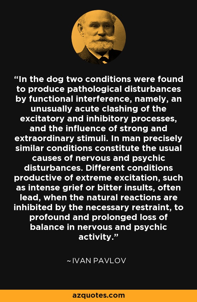 In the dog two conditions were found to produce pathological disturbances by functional interference, namely, an unusually acute clashing of the excitatory and inhibitory processes, and the influence of strong and extraordinary stimuli. In man precisely similar conditions constitute the usual causes of nervous and psychic disturbances. Different conditions productive of extreme excitation, such as intense grief or bitter insults, often lead, when the natural reactions are inhibited by the necessary restraint, to profound and prolonged loss of balance in nervous and psychic activity. - Ivan Pavlov