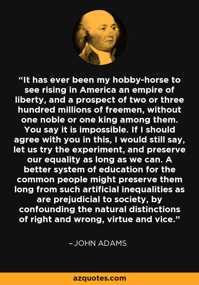 It has ever been my hobby-horse to see rising in America an empire of liberty, and a prospect of two or three hundred millions of freemen, without one noble or one king among them. You say it is impossible. If I should agree with you in this, I would still say, let us try the experiment, and preserve our equality as long as we can. A better system of education for the common people might preserve them long from such artificial inequalities as are prejudicial to society, by confounding the natural distinctions of right and wrong, virtue and vice. - John Adams