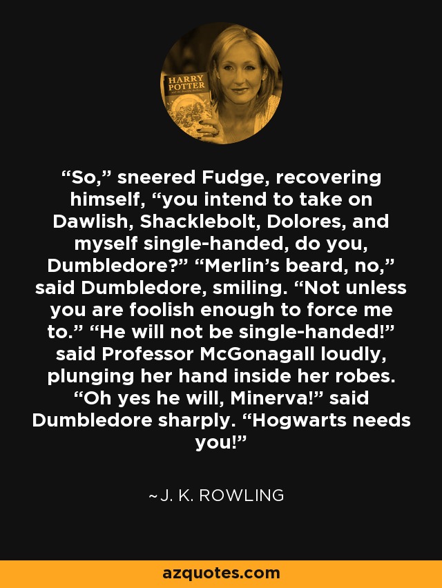 So,” sneered Fudge, recovering himself, “you intend to take on Dawlish, Shacklebolt, Dolores, and myself single-handed, do you, Dumbledore?” “Merlin’s beard, no,” said Dumbledore, smiling. “Not unless you are foolish enough to force me to.” “He will not be single-handed!” said Professor McGonagall loudly, plunging her hand inside her robes. “Oh yes he will, Minerva!” said Dumbledore sharply. “Hogwarts needs you! - J. K. Rowling