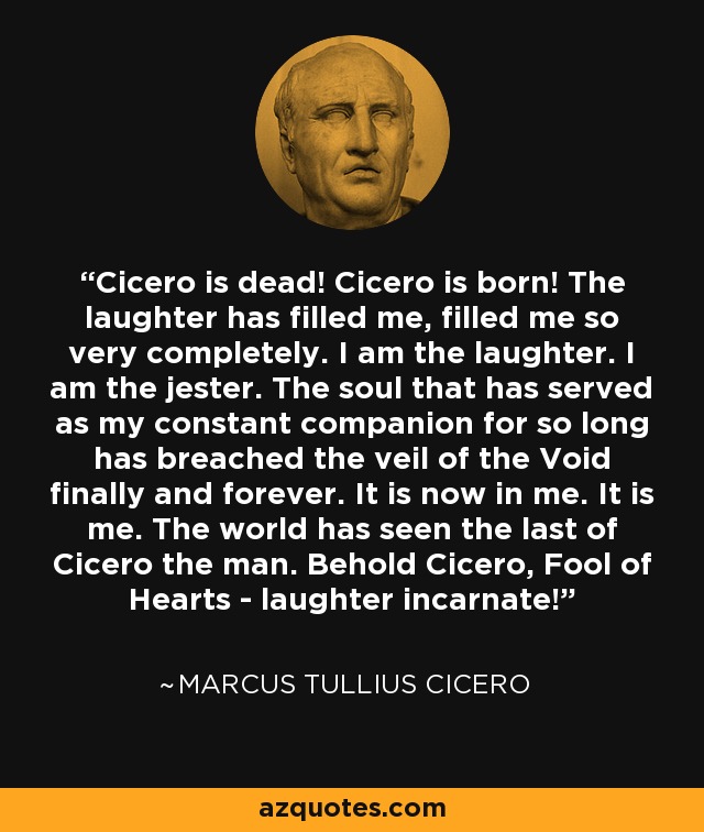 Cicero is dead! Cicero is born! The laughter has filled me, filled me so very completely. I am the laughter. I am the jester. The soul that has served as my constant companion for so long has breached the veil of the Void finally and forever. It is now in me. It is me. The world has seen the last of Cicero the man. Behold Cicero, Fool of Hearts - laughter incarnate! - Marcus Tullius Cicero