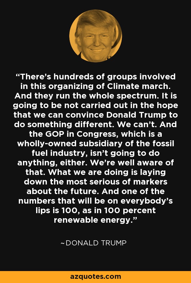 There's hundreds of groups involved in this organizing of Climate march. And they run the whole spectrum. It is going to be not carried out in the hope that we can convince Donald Trump to do something different. We can't. And the GOP in Congress, which is a wholly-owned subsidiary of the fossil fuel industry, isn't going to do anything, either. We're well aware of that. What we are doing is laying down the most serious of markers about the future. And one of the numbers that will be on everybody's lips is 100, as in 100 percent renewable energy. - Donald Trump