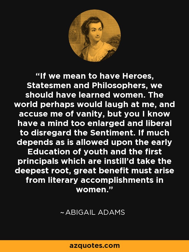 If we mean to have Heroes, Statesmen and Philosophers, we should have learned women. The world perhaps would laugh at me, and accuse me of vanity, but you I know have a mind too enlarged and liberal to disregard the Sentiment. If much depends as is allowed upon the early Education of youth and the first principals which are instill'd take the deepest root, great benefit must arise from literary accomplishments in women. - Abigail Adams