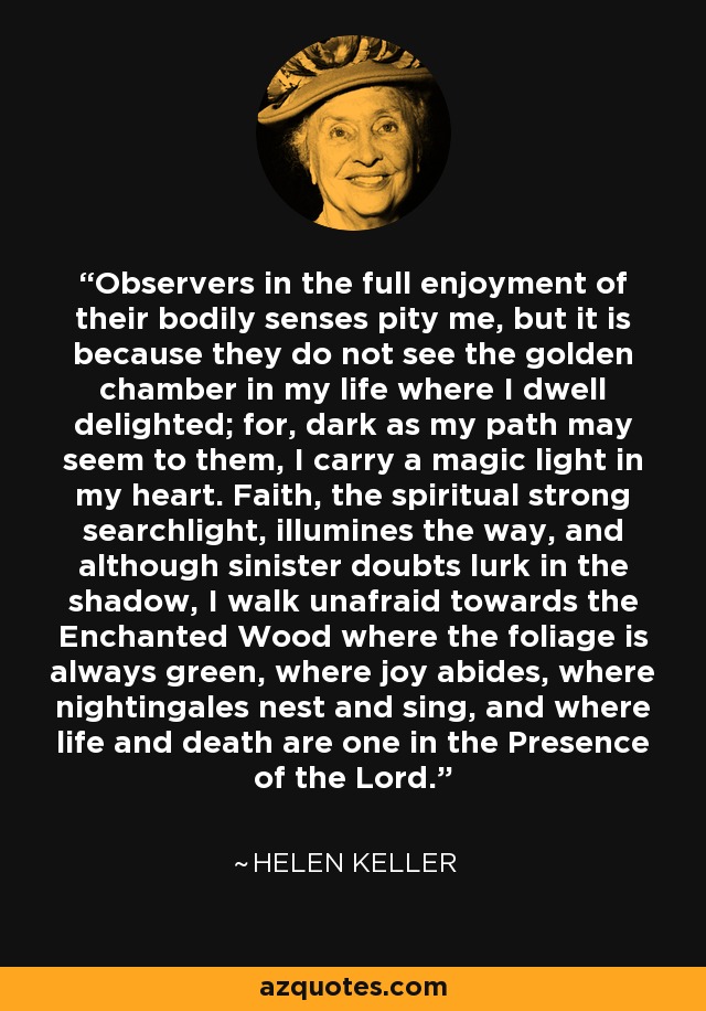 Observers in the full enjoyment of their bodily senses pity me, but it is because they do not see the golden chamber in my life where I dwell delighted; for, dark as my path may seem to them, I carry a magic light in my heart. Faith, the spiritual strong searchlight, illumines the way, and although sinister doubts lurk in the shadow, I walk unafraid towards the Enchanted Wood where the foliage is always green, where joy abides, where nightingales nest and sing, and where life and death are one in the Presence of the Lord. - Helen Keller