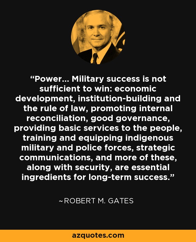 Power... Military success is not sufficient to win: economic development, institution-building and the rule of law, promoting internal reconciliation, good governance, providing basic services to the people, training and equipping indigenous military and police forces, strategic communications, and more of these, along with security, are essential ingredients for long-term success. - Robert M. Gates