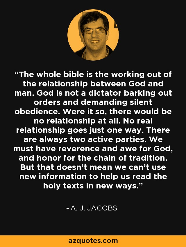 The whole bible is the working out of the relationship between God and man. God is not a dictator barking out orders and demanding silent obedience. Were it so, there would be no relationship at all. No real relationship goes just one way. There are always two active parties. We must have reverence and awe for God, and honor for the chain of tradition. But that doesn't mean we can't use new information to help us read the holy texts in new ways. - A. J. Jacobs