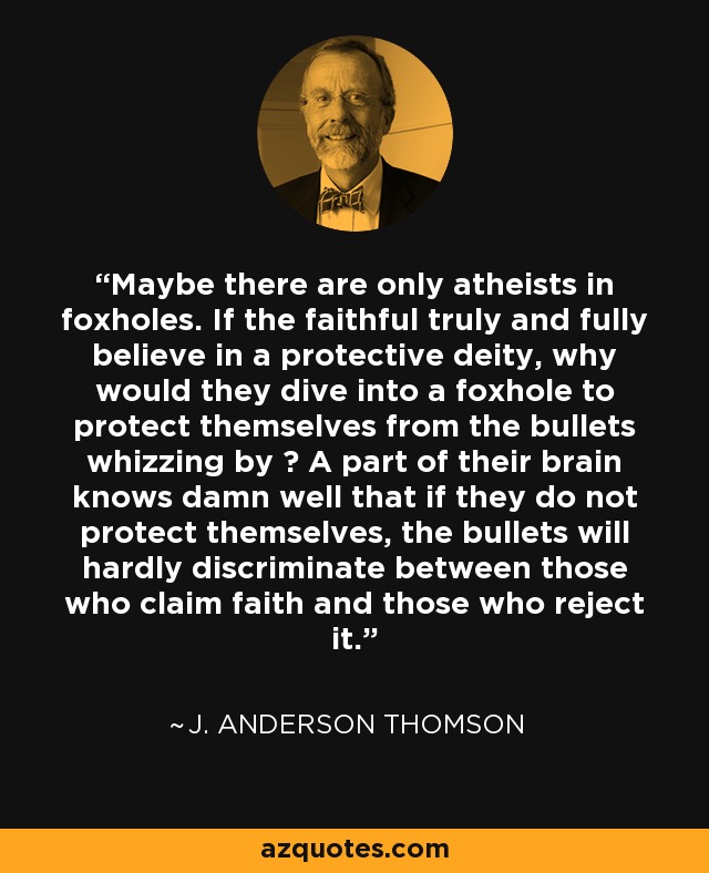 Maybe there are only atheists in foxholes. If the faithful truly and fully believe in a protective deity, why would they dive into a foxhole to protect themselves from the bullets whizzing by ? A part of their brain knows damn well that if they do not protect themselves, the bullets will hardly discriminate between those who claim faith and those who reject it. - J. Anderson Thomson