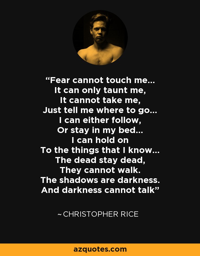 Fear cannot touch me… It can only taunt me, It cannot take me, Just tell me where to go… I can either follow, Or stay in my bed… I can hold on To the things that I know… The dead stay dead, They cannot walk. The shadows are darkness. And darkness cannot talk - Christopher Rice