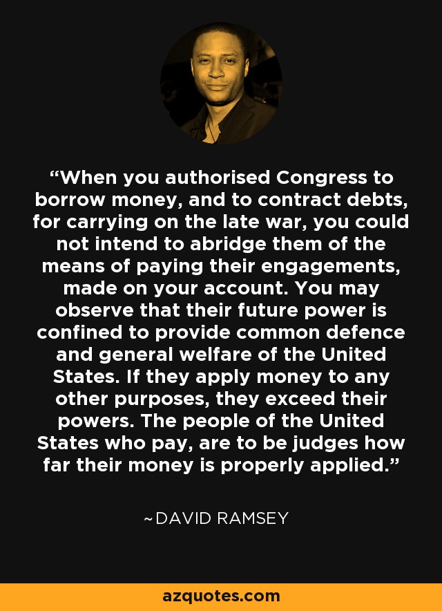 When you authorised Congress to borrow money, and to contract debts, for carrying on the late war, you could not intend to abridge them of the means of paying their engagements, made on your account. You may observe that their future power is confined to provide common defence and general welfare of the United States. If they apply money to any other purposes, they exceed their powers. The people of the United States who pay, are to be judges how far their money is properly applied. - David Ramsey